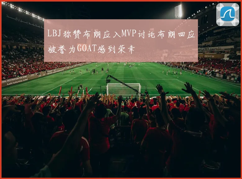 LBJ称赞布朗应入MVP讨论布朗回应被誉为GOAT感到荣幸