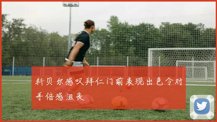 科贝尔感叹拜仁门前表现出色令对手倍感沮丧