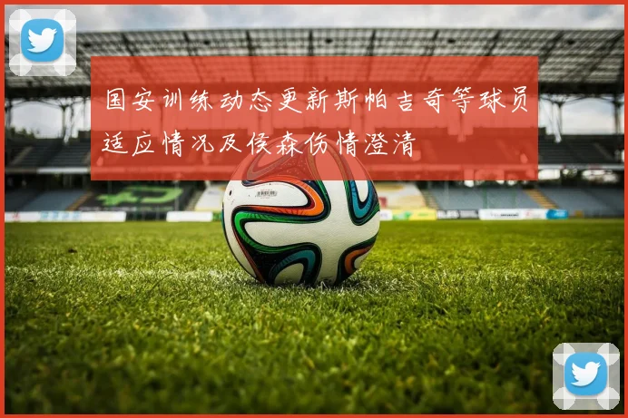 国安训练动态更新斯帕吉奇等球员适应情况及侯森伤情澄清