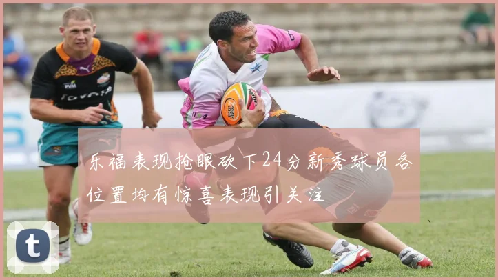 乐福表现抢眼砍下24分新秀球员各位置均有惊喜表现引关注