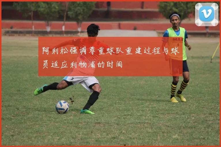 阿利松强调尊重球队重建过程与球员适应利物浦的时间