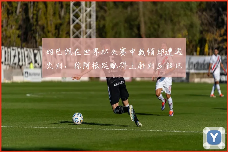 姆巴佩在世界杯决赛中戴帽却遭遇失利，称阿根廷配得上胜利应铭记这一刻