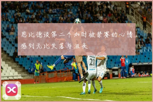 恩比德谈第二个加时被禁赛的心情感到无比失落与沮丧