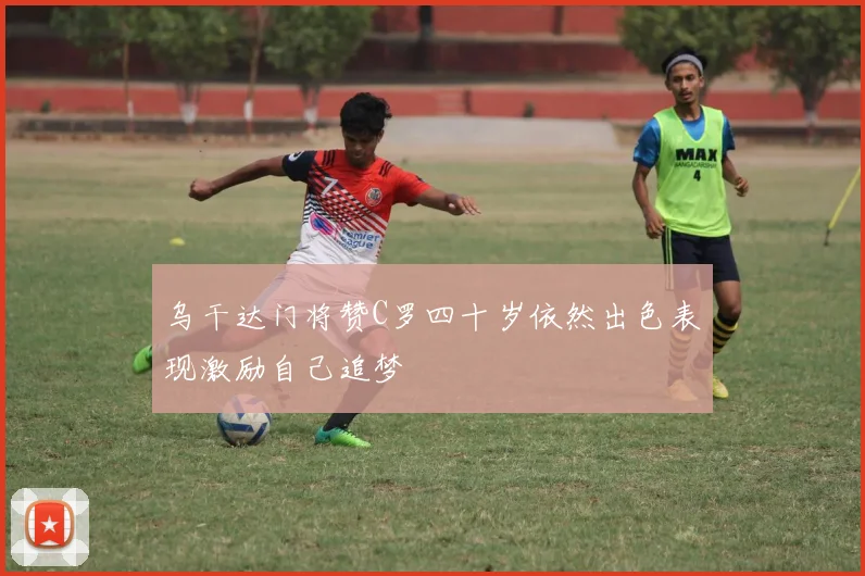 乌干达门将赞C罗四十岁依然出色表现激励自己追梦