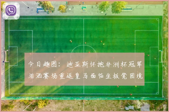 今日趣图：迪亚斯怀抱非洲杯冠军泪洒赛场重返皇马面临坐板凳困境