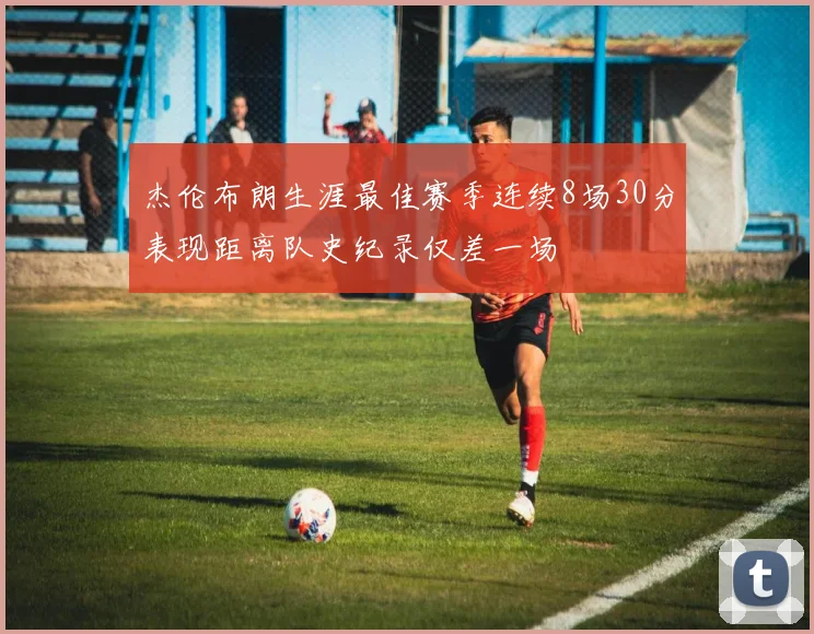 杰伦布朗生涯最佳赛季连续8场30分表现距离队史纪录仅差一场