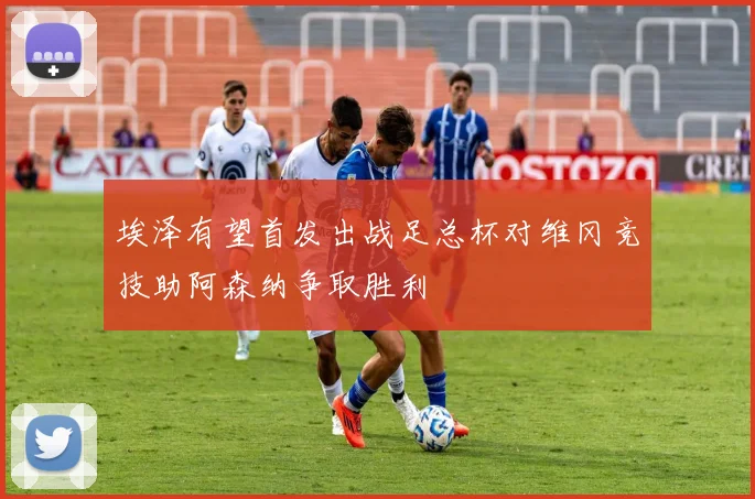 埃泽有望首发出战足总杯对维冈竞技助阿森纳争取胜利