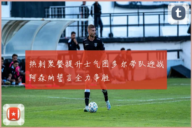 热刺聚餐提升士气图多尔带队迎战阿森纳誓言全力争胜