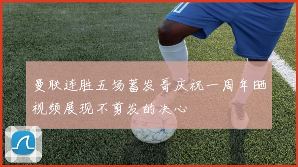 曼联连胜五场蓄发哥庆祝一周年晒视频展现不剪发的决心
