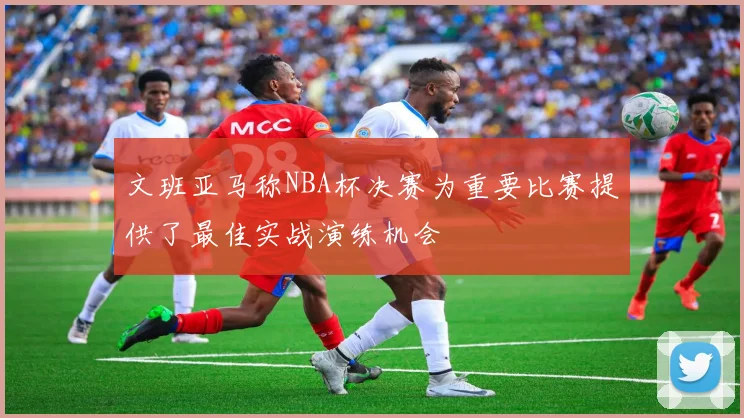 文班亚马称NBA杯决赛为重要比赛提供了最佳实战演练机会