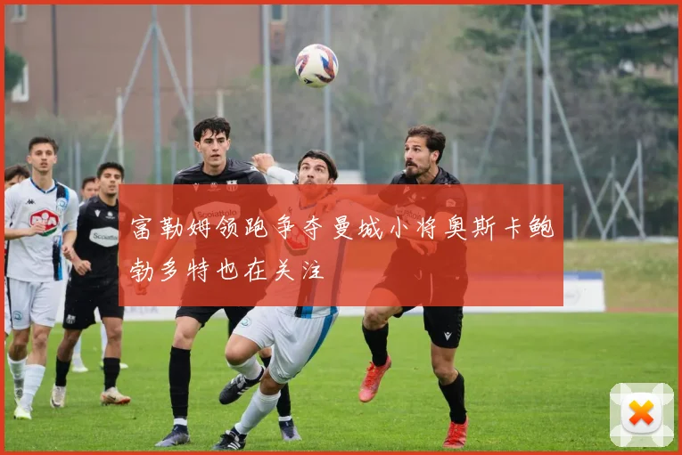 富勒姆领跑争夺曼城小将奥斯卡鲍勃多特也在关注