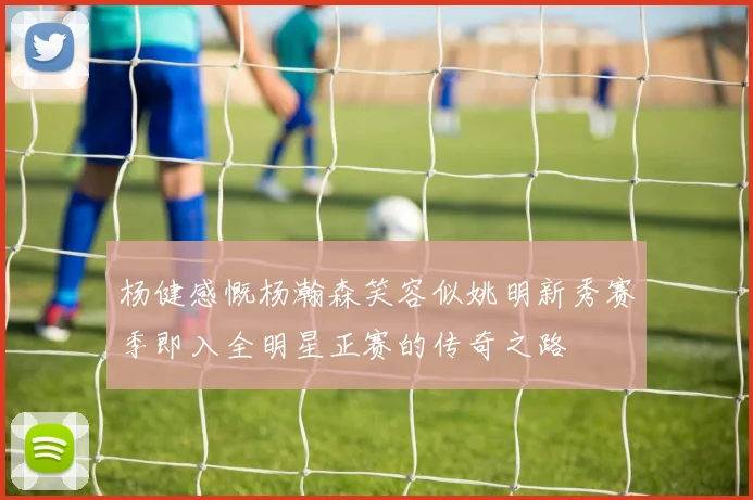 杨健感慨杨瀚森笑容似姚明新秀赛季即入全明星正赛的传奇之路