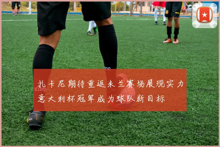 扎卡尼期待重返米兰赛场展现实力意大利杯冠军成为球队新目标