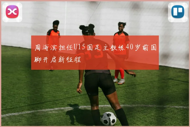 周海滨担任U15国足主教练40岁前国脚开启新征程