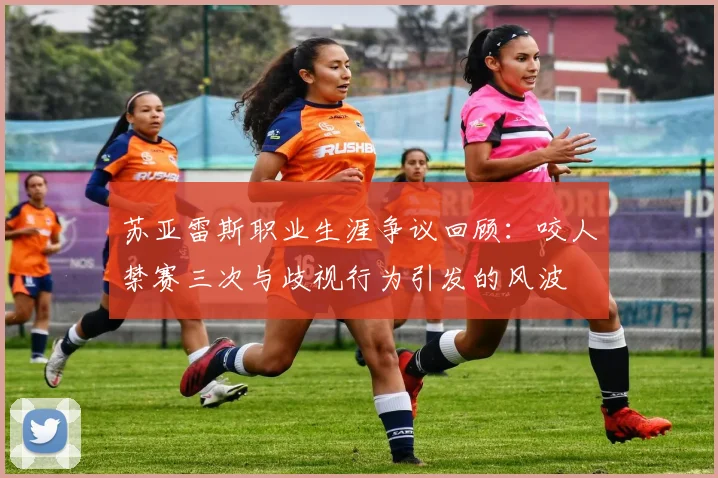 苏亚雷斯职业生涯争议回顾：咬人禁赛三次与歧视行为引发的风波