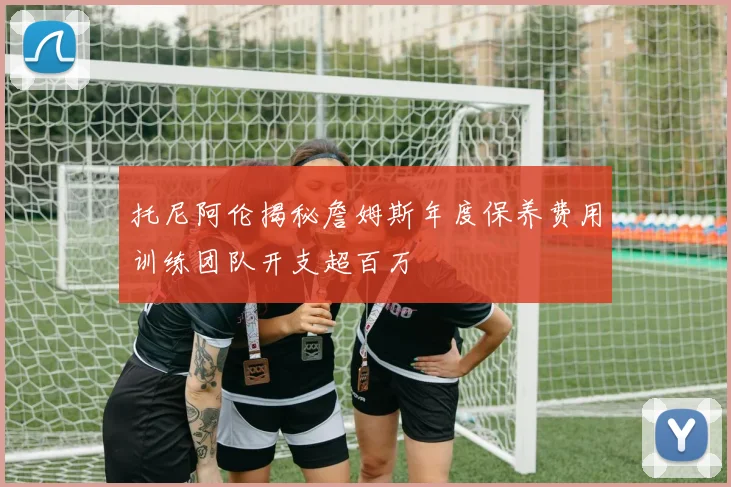 托尼阿伦揭秘詹姆斯年度保养费用训练团队开支超百万