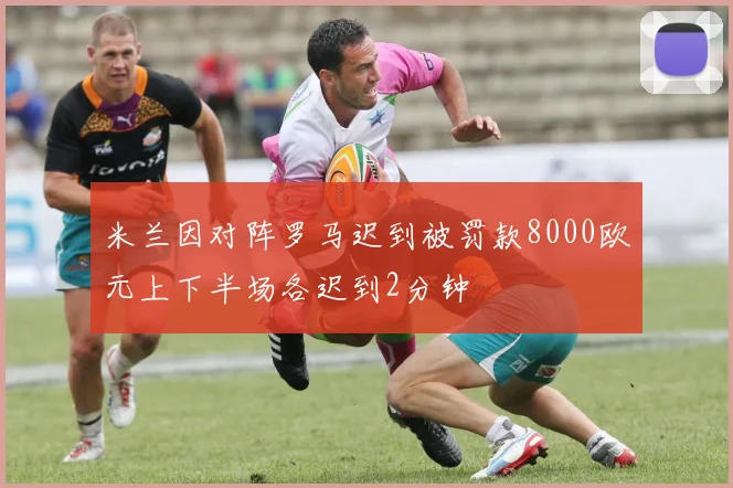 米兰因对阵罗马迟到被罚款8000欧元上下半场各迟到2分钟